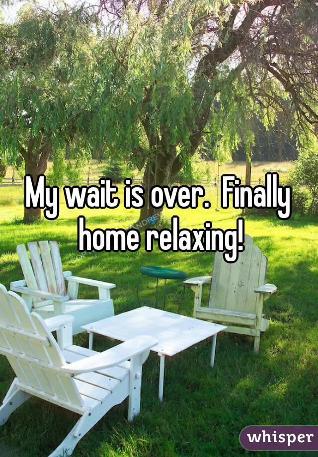 My wait is over.  Finally home relaxing!