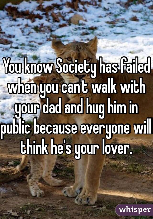 You know Society has failed when you can't walk with your dad and hug him in public because everyone will think he's your lover. 