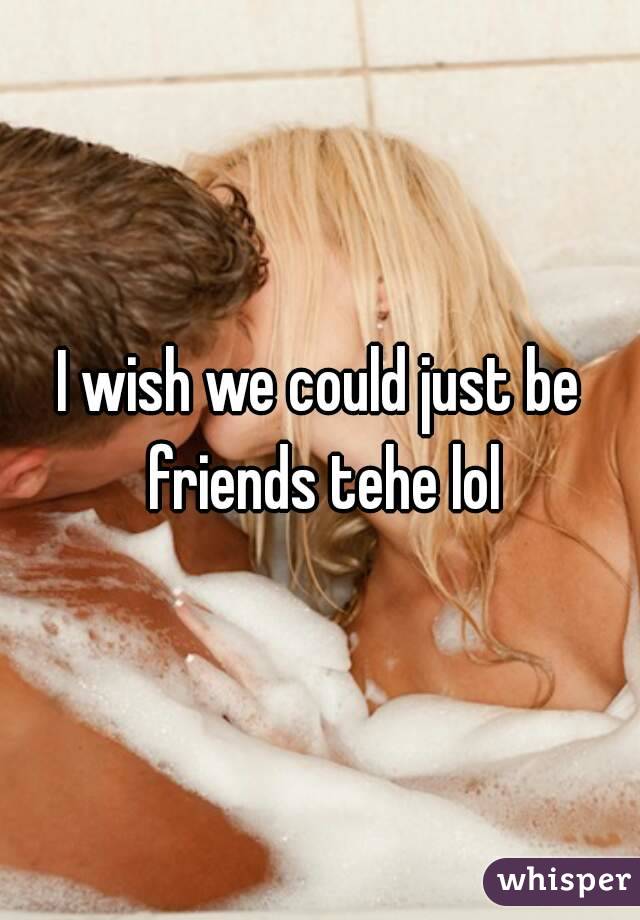 I wish we could just be friends tehe lol