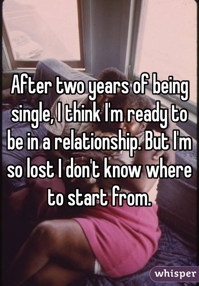 After two years of being single, I think I'm ready to be in a relationship. But I'm so lost I don't know where to start from.