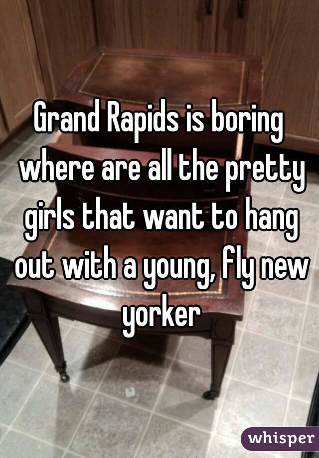 Grand Rapids is boring where are all the pretty girls that want to hang out with a young, fly new yorker