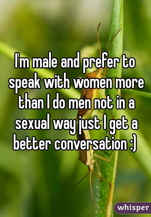 I'm male and prefer to speak with women more than I do men not in a sexual way just I get a better conversation :) 