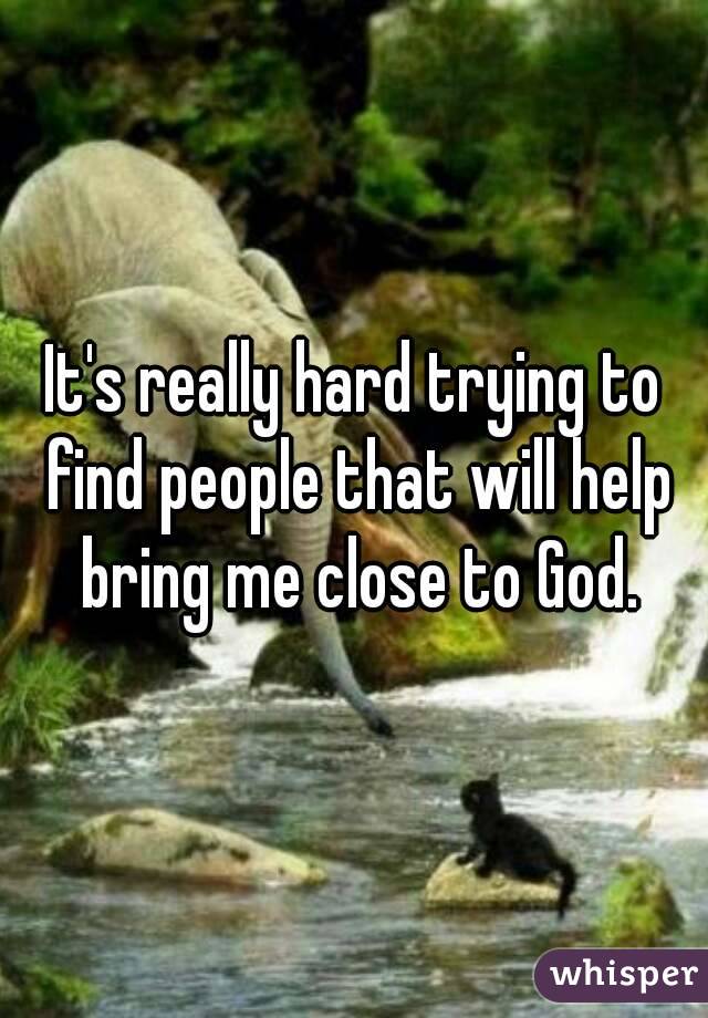 It's really hard trying to find people that will help bring me close to God.
