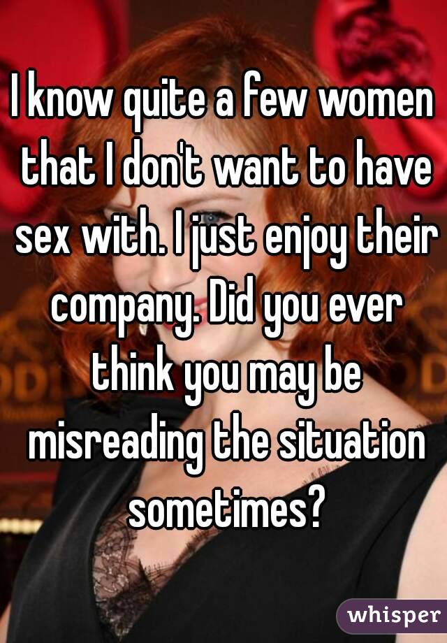 I know quite a few women that I don't want to have sex with. I just enjoy their company. Did you ever think you may be misreading the situation sometimes?