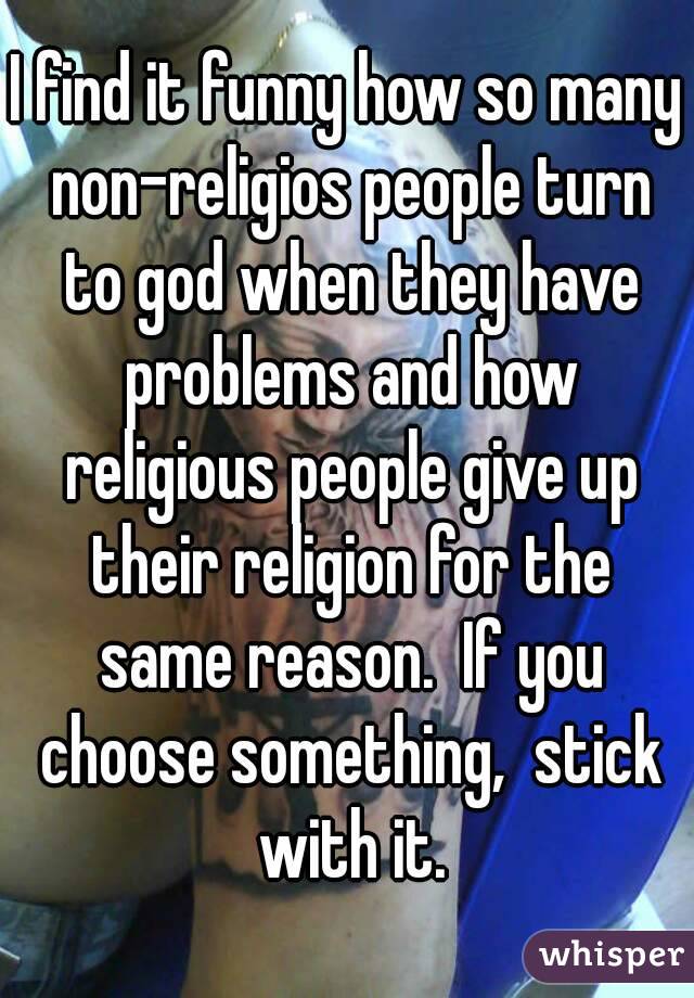 I find it funny how so many non-religios people turn to god when they have problems and how religious people give up their religion for the same reason.  If you choose something,  stick with it.