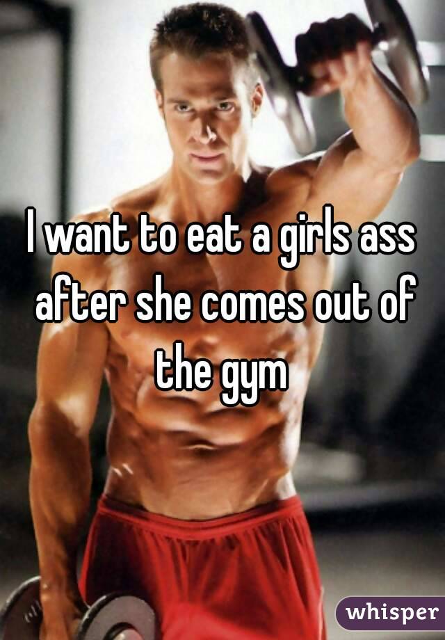 I want to eat a girls ass after she comes out of the gym 