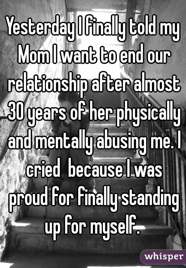 Yesterday I finally told my Mom I want to end our relationship after almost 30 years of her physically and mentally abusing me. I cried  because I was proud for finally standing up for myself. 