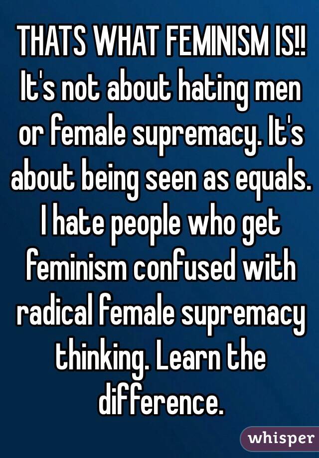 THATS WHAT FEMINISM IS!! It's not about hating men or female supremacy. It's about being seen as equals. I hate people who get feminism confused with radical female supremacy thinking. Learn the difference. 