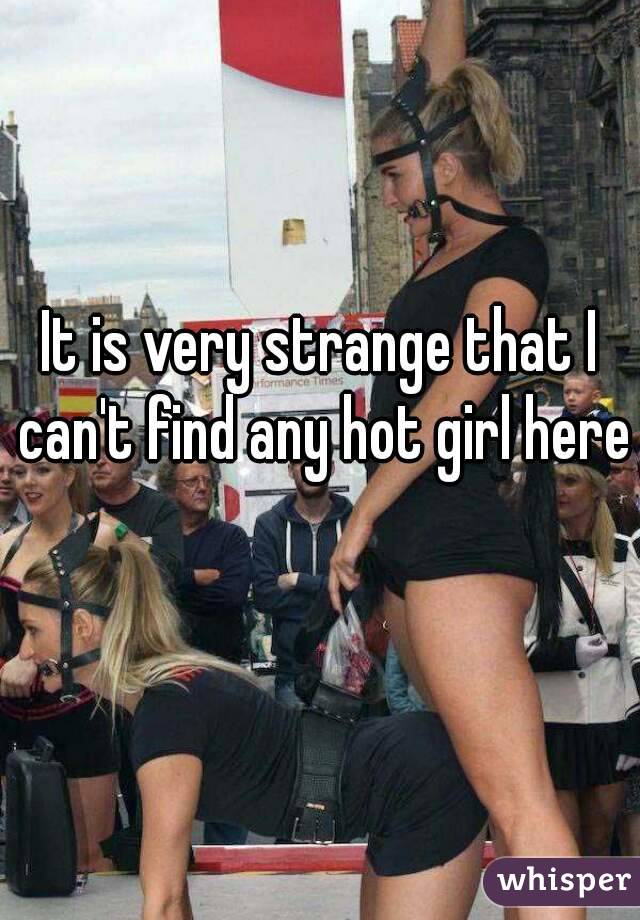 It is very strange that I can't find any hot girl here 