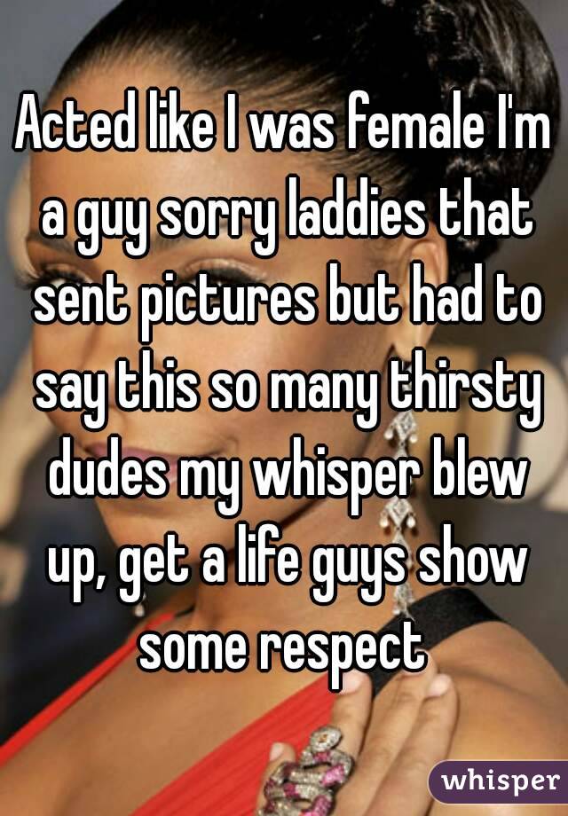 Acted like I was female I'm a guy sorry laddies that sent pictures but had to say this so many thirsty dudes my whisper blew up, get a life guys show some respect 