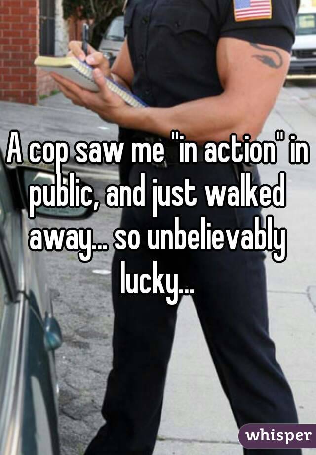 A cop saw me "in action" in public, and just walked away... so unbelievably lucky...