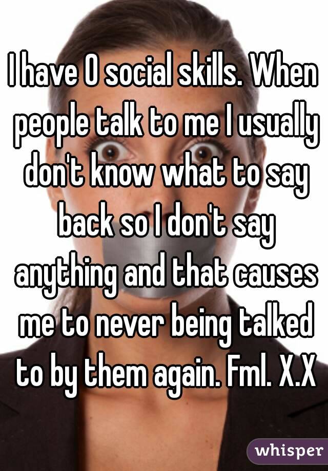 I have 0 social skills. When people talk to me I usually don't know what to say back so I don't say anything and that causes me to never being talked to by them again. Fml. X.X