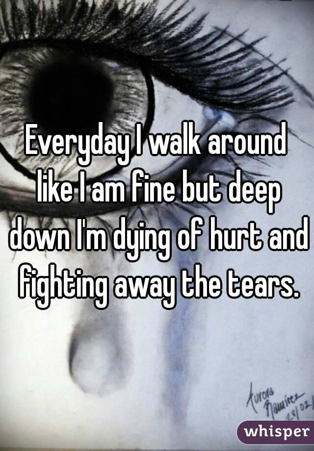 Everyday I walk around like I am fine but deep down I'm dying of hurt and fighting away the tears.
