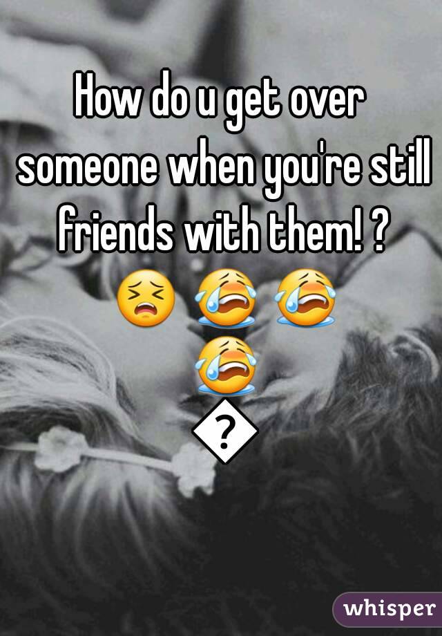How do u get over someone when you're still friends with them! ? 😣 😭 😭 😭 😢