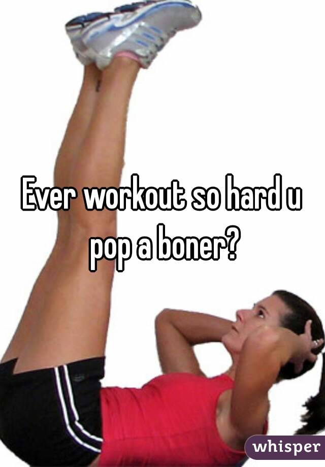 Ever workout so hard u pop a boner?