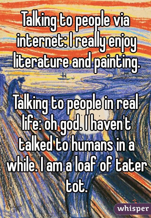 Talking to people via internet: I really enjoy literature and painting.

Talking to people in real life: oh god. I haven't talked to humans in a while. I am a loaf of tater tot.