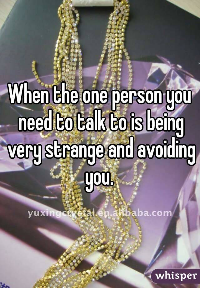 When the one person you need to talk to is being very strange and avoiding you. 