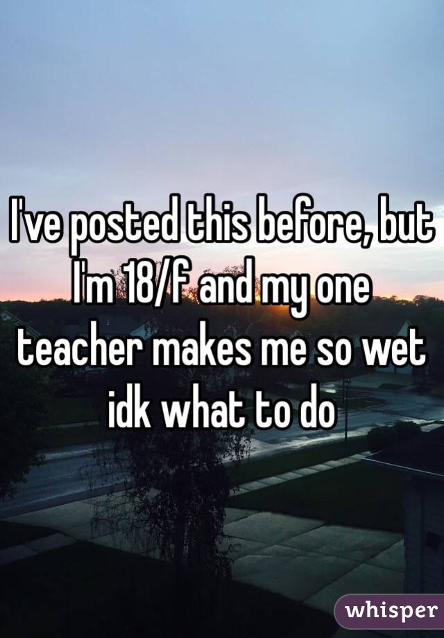 I've posted this before, but I'm 18/f and my one teacher makes me so wet idk what to do