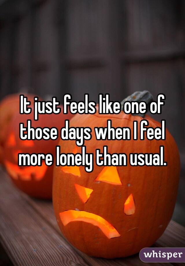 It just feels like one of those days when I feel more lonely than usual.