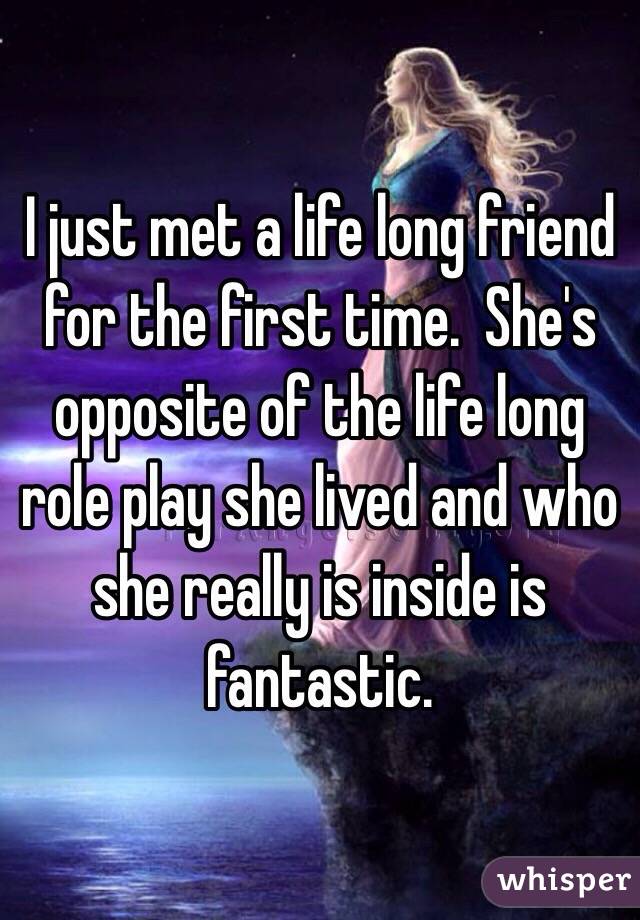 I just met a life long friend for the first time.  She's opposite of the life long role play she lived and who she really is inside is fantastic.  
