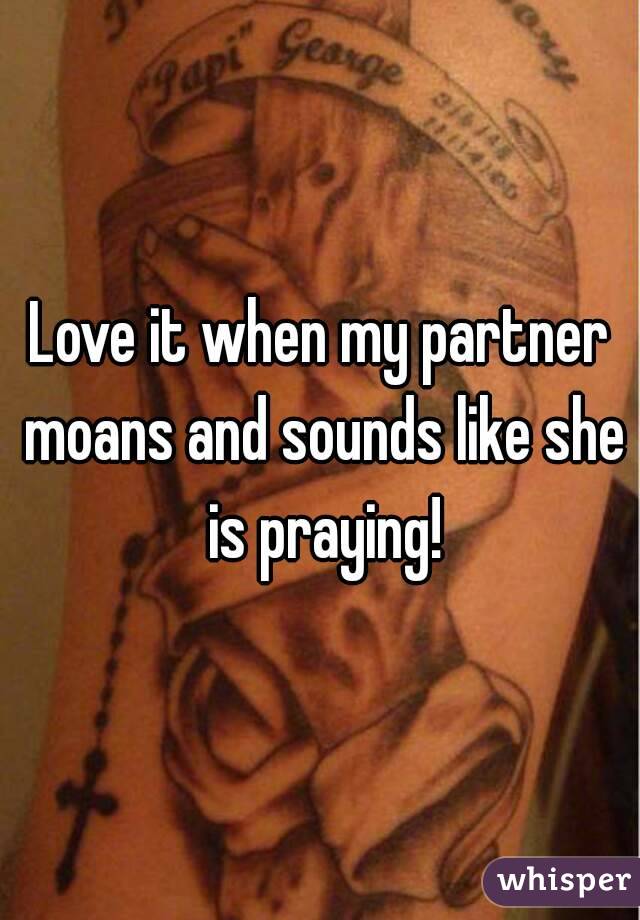 Love it when my partner moans and sounds like she is praying!