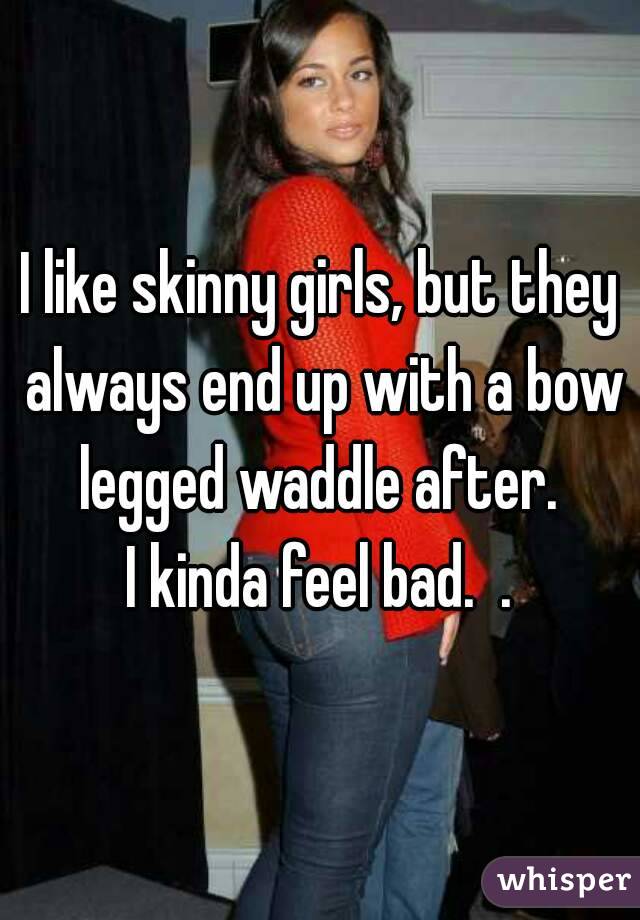 I like skinny girls, but they always end up with a bow legged waddle after. 
I kinda feel bad.  .