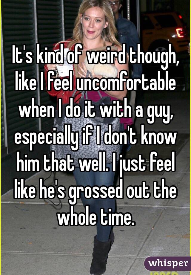 It's kind of weird though, like I feel uncomfortable when I do it with a guy, especially if I don't know him that well. I just feel like he's grossed out the whole time. 