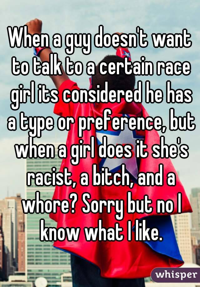 When a guy doesn't want to talk to a certain race girl its considered he has a type or preference, but when a girl does it she's racist, a bitch, and a whore? Sorry but no I know what I like.