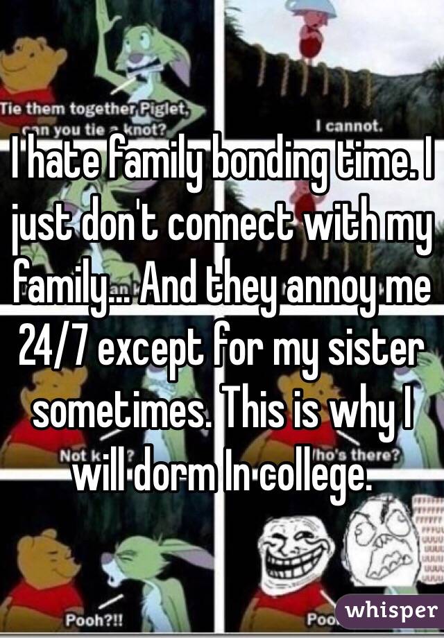 I hate family bonding time. I just don't connect with my family... And they annoy me 24/7 except for my sister sometimes. This is why I will dorm In college. 