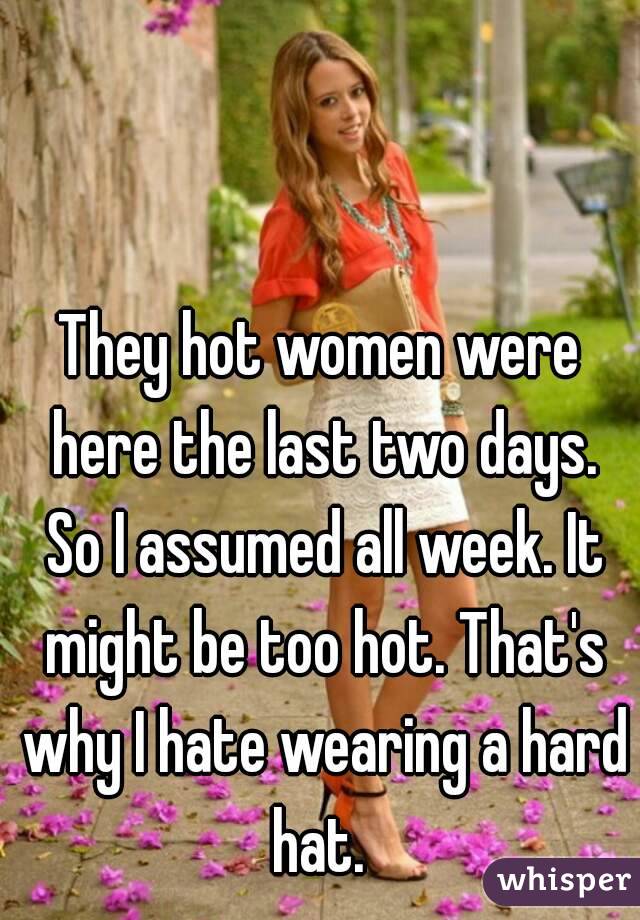 They hot women were here the last two days. So I assumed all week. It might be too hot. That's why I hate wearing a hard hat. 