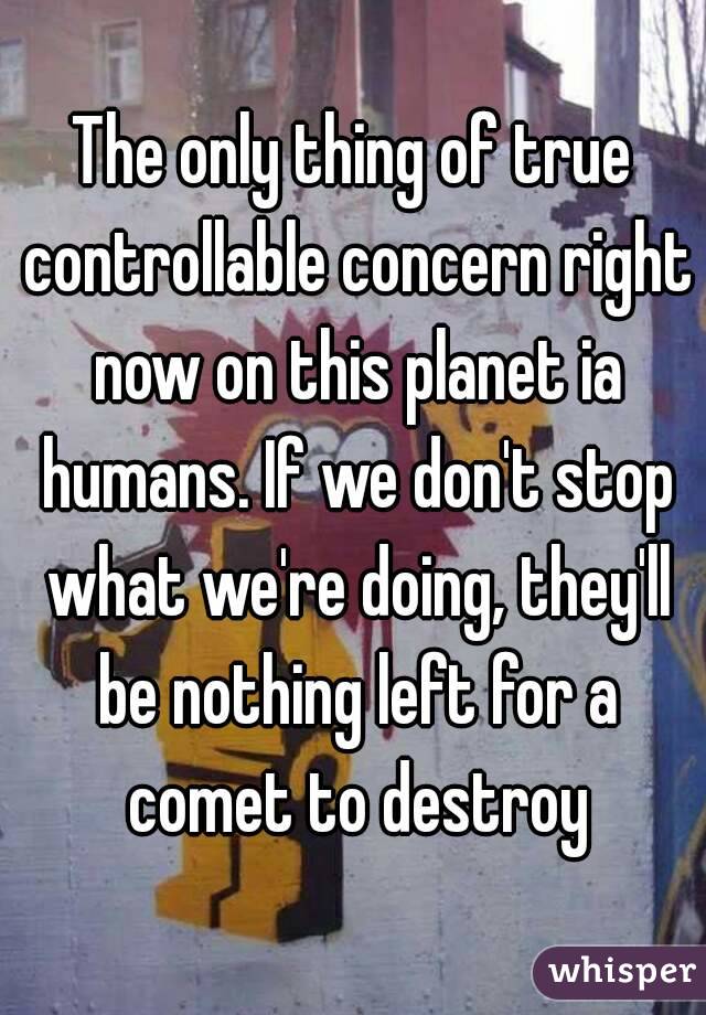 The only thing of true controllable concern right now on this planet ia humans. If we don't stop what we're doing, they'll be nothing left for a comet to destroy