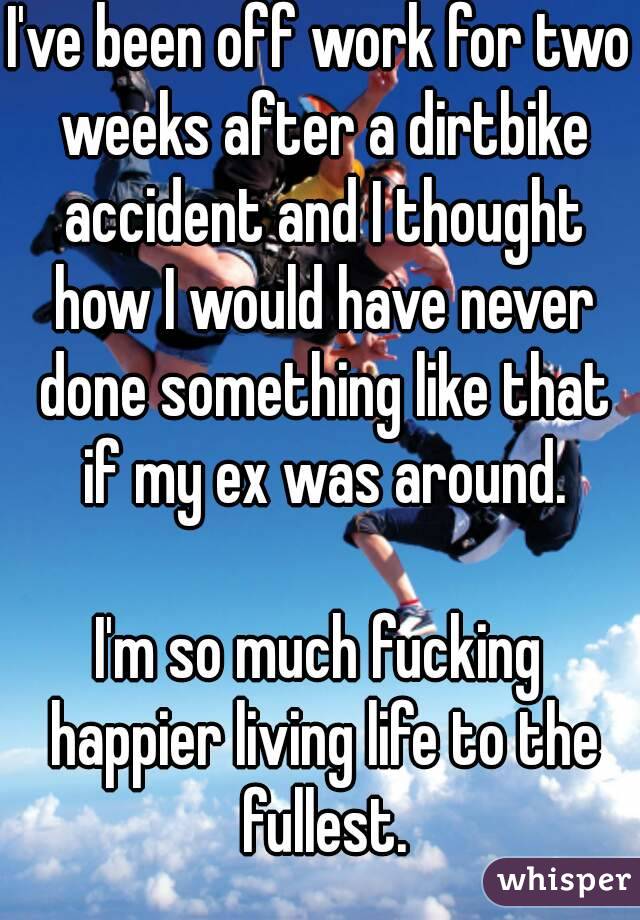 I've been off work for two weeks after a dirtbike accident and I thought how I would have never done something like that if my ex was around.

I'm so much fucking happier living life to the fullest.