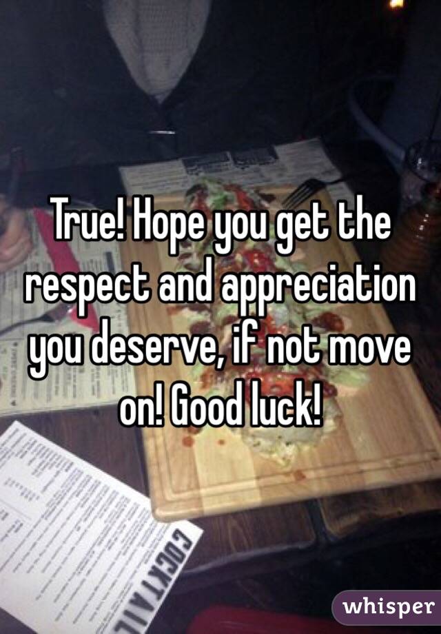 True! Hope you get the respect and appreciation you deserve, if not move on! Good luck!