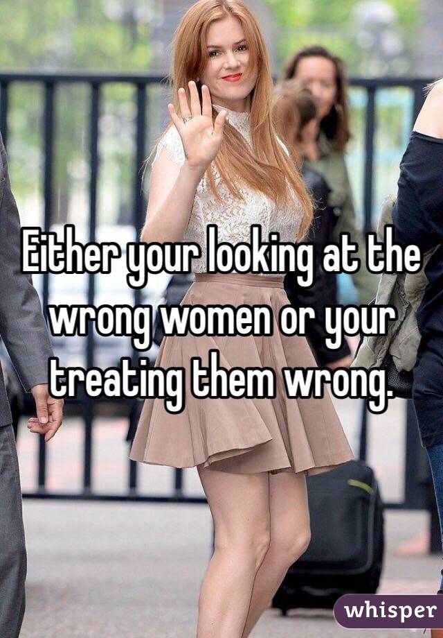Either your looking at the wrong women or your treating them wrong. 