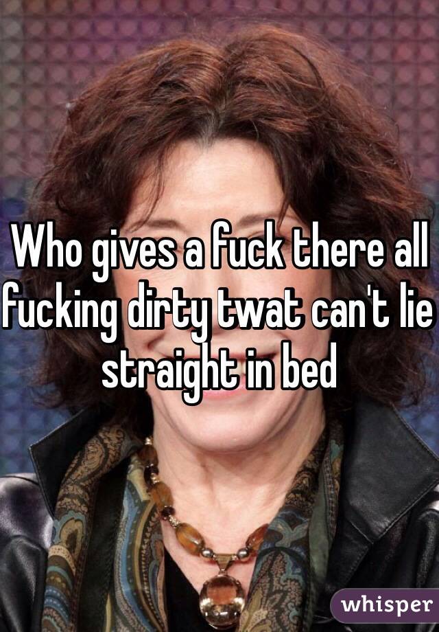 Who gives a fuck there all fucking dirty twat can't lie straight in bed 