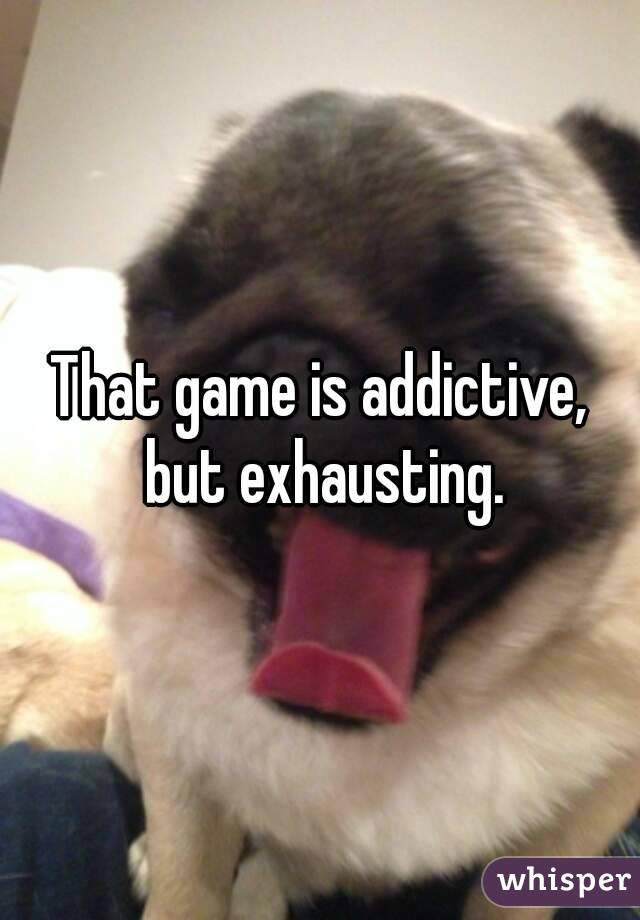 That game is addictive, but exhausting.