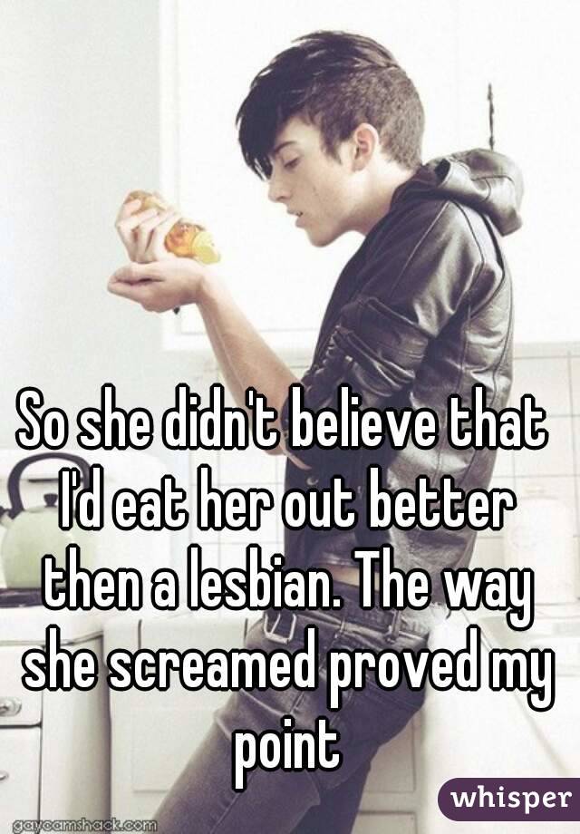 So she didn't believe that I'd eat her out better then a lesbian. The way she screamed proved my point