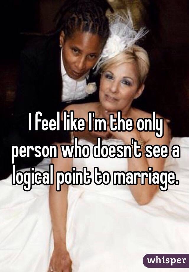 I feel like I'm the only person who doesn't see a logical point to marriage.