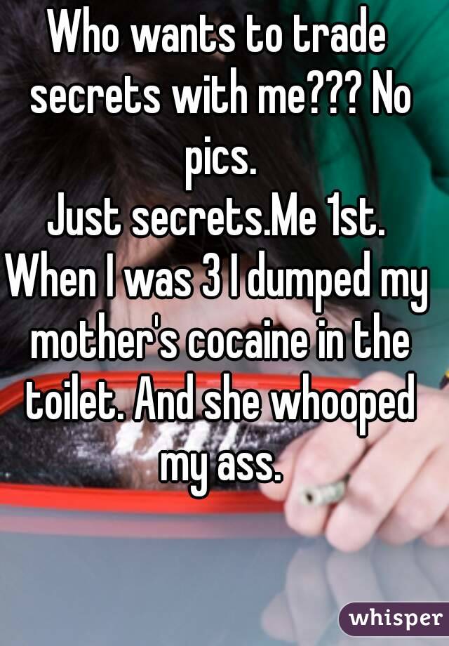 Who wants to trade secrets with me??? No pics.
Just secrets.Me 1st.
When I was 3 I dumped my mother's cocaine in the toilet. And she whooped my ass.