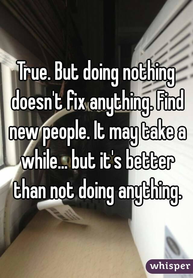 True. But doing nothing doesn't fix anything. Find new people. It may take a while... but it's better than not doing anything.