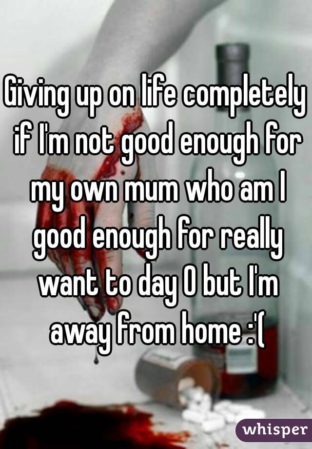 Giving up on life completely if I'm not good enough for my own mum who am I good enough for really want to day 0 but I'm away from home :'(