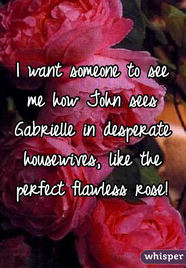 I want someone to see me how John sees Gabrielle in desperate housewives, like the perfect flawless rose! 