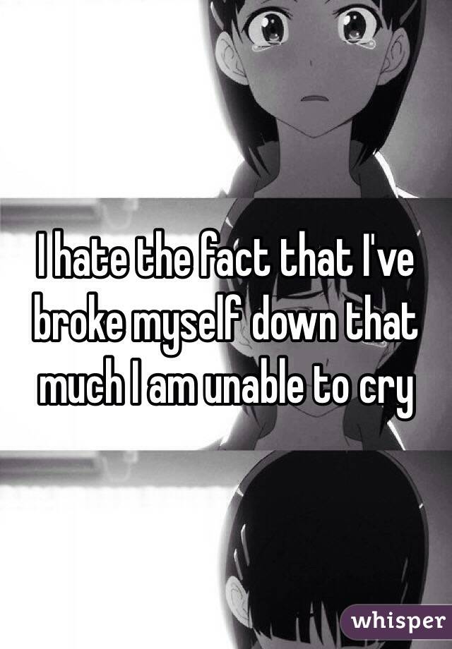 I hate the fact that I've broke myself down that much I am unable to cry