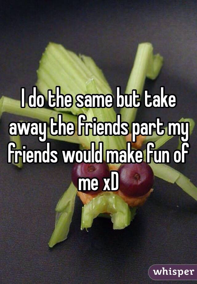I do the same but take away the friends part my friends would make fun of me xD