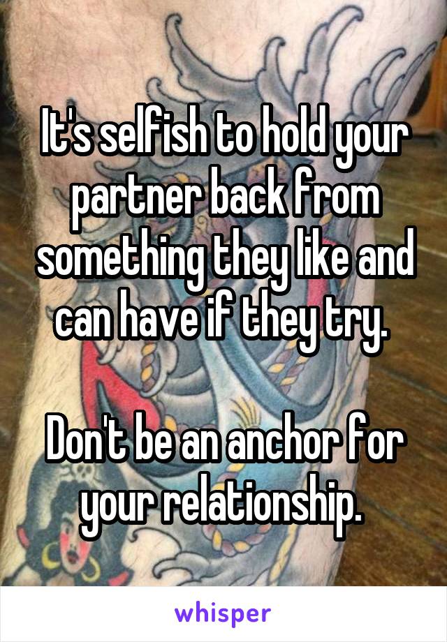 It's selfish to hold your partner back from something they like and can have if they try. 

Don't be an anchor for your relationship. 