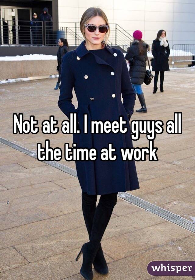 Not at all. I meet guys all the time at work 