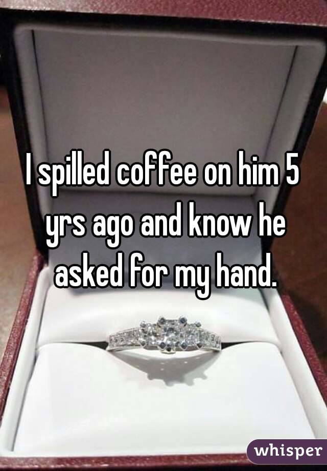 I spilled coffee on him 5 yrs ago and know he asked for my hand.