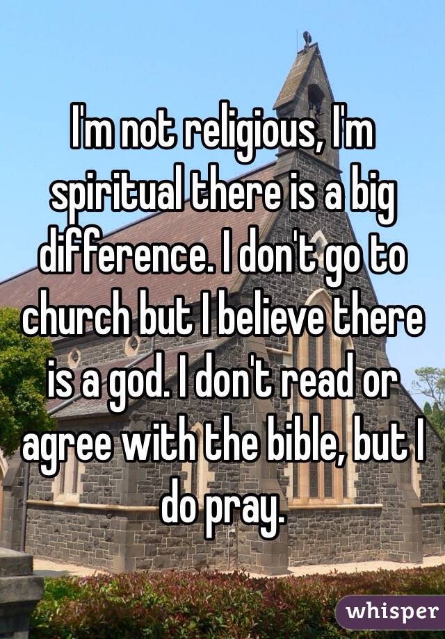 I'm not religious, I'm spiritual there is a big difference. I don't go to church but I believe there is a god. I don't read or agree with the bible, but I do pray.
