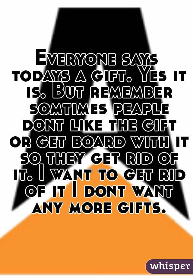 Everyone says todays a gift. Yes it is. But remember somtimes peaple dont like the gift or get board with it so they get rid of it. I want to get rid of it I dont want any more gifts.
