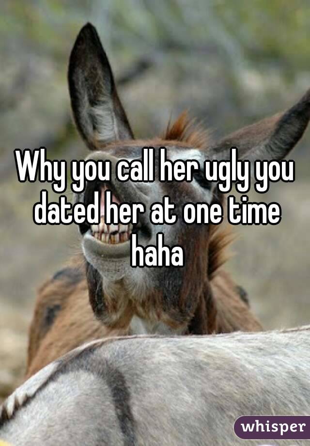 Why you call her ugly you dated her at one time haha